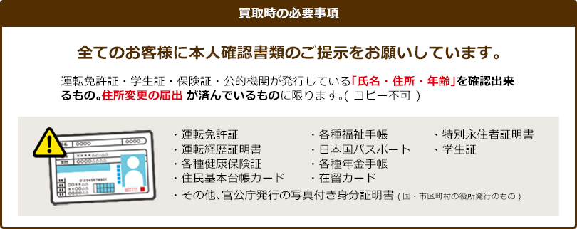 買取時の必要事項全てのお客様に本人確認書類のご提示をお願いしています。運転免許証・学生証・保険証・公的機関が発行している「氏名・住所・年齢」を確認出来るもの。住所変更の届出が済んでいるものに限ります。(コピー不可)