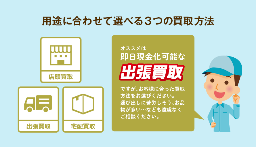 用途に合わせて選べる3つの買取方法オススメは即日現金化可能な出張買取ですが、お客様に合った買取方法をお選びください。運び出しに苦労しそう、お品物が多い・・・なども遠慮なくご相談ください。