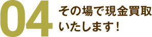 04その場で現金買取いたします!