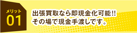 メリット01 出張買取なら即現金化可能!!その場で現金手渡しです。