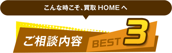 こんな時こそ、買取HOMEへ ご相談内容 BEST3