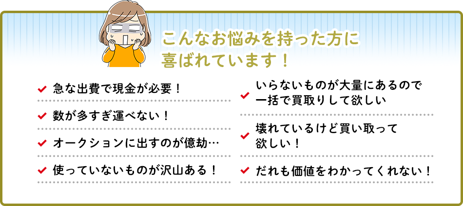 こんなお悩みを持った方に喜ばれています!急な出費で現金が必要!いらないものが大量にあるので一括で買取りして欲しい数が多すぎ運べない!壊れているけど買い取ってオークションに出すのが億劫.… 欲しい!使っていないものが沢山ある!く だれも価値をわかってくれない!